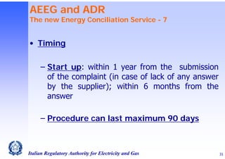 AEEG and ADR

The new Energy Conciliation Service - 7

• Timing
‒ Start up: within 1 year from the submission
of the complaint (in case of lack of any answer
by the supplier); within 6 months from the
answer
‒ Procedure can last maximum 90 days

Italian Regulatory Authority for Electricity and Gas

31

 