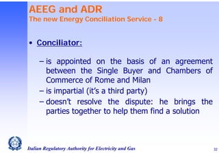 AEEG and ADR

The new Energy Conciliation Service - 8

• Conciliator:
‒ is appointed on the basis of an agreement
between the Single Buyer and Chambers of
Commerce of Rome and Milan
‒ is impartial (it’s a third party)
‒ doesn’t resolve the dispute: he brings the
parties together to help them find a solution

Italian Regulatory Authority for Electricity and Gas

32

 