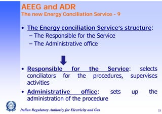 AEEG and ADR

The new Energy Conciliation Service - 9

• The Energy conciliation Service’s structure:
‒ The Responsible for the Service
‒ The Administrative office

• Responsible
for
the
Service:
selects
conciliators for the procedures, supervises
activities
• Administrative
office:
sets
administration of the procedure
Italian Regulatory Authority for Electricity and Gas

up

the
33

 