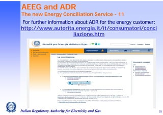AEEG and ADR

The new Energy Conciliation Service - 11
For further information about ADR for the energy customer:
http://www.autorita.energia.it/it/consumatori/conci
liazione.htm

Italian Regulatory Authority for Electricity and Gas

35

 