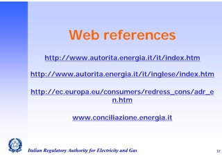 Web references
http://www.autorita.energia.it/it/index.htm
http://www.autorita.energia.it/it/inglese/index.htm
http://ec.europa.eu/consumers/redress_cons/adr_e
n.htm
www.conciliazione.energia.it

Italian Regulatory Authority for Electricity and Gas

37

 