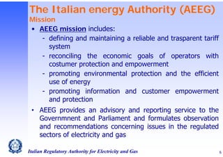 The Italian energy Authority (AEEG)

Mission
• AEEG mission includes:
- defining and maintaining a reliable and trasparent tariff
system
- reconciling the economic goals of operators with
costumer protection and empowerment
- promoting environmental protection and the efficient
use of energy
- promoting information and customer empowerment
and protection
• AEEG provides an advisory and reporting service to the
Governmnent and Parliament and formulates observation
and recommendations concerning issues in the regulated
sectors of electricity and gas
Italian Regulatory Authority for Electricity and Gas

6

 
