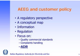 AEEG and customer policy
•
•
•
•
•

A regulatory perspective
A conceptual map
Information
Regulation
Focus on:
‒ Quality commercial standards
‒ Complaints handling

‒ADR
Italian Regulatory Authority for Electricity and Gas

9

 
