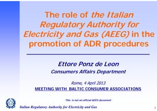 The role of the Italian

Regulatory Authority for
Electricity and Gas (AEEG) in the
promotion of ADR procedures
Ettore Ponz de Leon
Consumers Affairs Department
Rome, 4 April 2013
MEETING WITH BALTIC CONSUMER ASSOCIATIONS
This is not an official AEEG document

Italian Regulatory Authority for Electricity and Gas

1

 