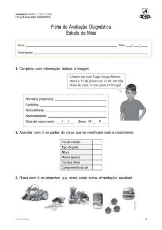 AVALIAÇÃO EUREKA! - 1.º CICLO - 2.º ANO
FICHADE AVALIAÇÃO DIAGNÓSTICA
© Areal Editores 2
Ficha de Avaliação Diagnóstica
Estudo do Meio
1. Completa com informação relativa à imagem.
2. Assinala com ✗ as partes do corpo que se modificam com o crescimento.
3. Risca com ✗ os alimentos que deves evitar numa alimentação saudável.
Cor do cabelo
Tipo de pele
Altura
Massa (peso)
Cor dos olhos
Comprimento do pé
Nome _____________________________________________________________ Data: ____/ ____/ ____
Observações ___________________________________________________________________________
Nome(s) próprio(s): ____________________________
Apelidos: ____________________________________
Naturalidade: _________________________________
Nacionalidade: ________________________________
Data de nascimento: ___/___/___ Sexo: M __ F __
 