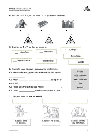 AVALIAÇÃO EUREKA! - 1.º CICLO - 2.º ANO
FICHADE AVALIAÇÃO DIAGNÓSTICA
© Areal Editores 3
4. Associa cada imagem ao sinal de perigo correspondente.
• • •
• • •
5. Ordena, de 1 a 7, os dias de semana.
6. Completa com algumas das palavras destacadas.
Os irmãos do meu pai ou da minha mãe são meus
____________.
Os meus _______ _________________ são pais do
meu pai.
Os filhos dos meus tios são meus _____________.
Os meus ____________ são filhos dos meus pais.
7. Completa com Direito ou Dever.
irmãos
avós paternos
avós maternos
tios
primos
___ quinta-feira ___ sexta-feira
1 domingo
___ segunda-feira ___ quarta-feira
___ sábado
___ terça-feira
Colocar o lixo
no caixote.
Aprender na escola. Esperar a minha
vez para falar.
 