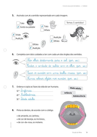 ©AREALEDITORES
FICHA DE AVALIAÇÃO INTERMÉDIA – 1.º PERÍODO
Estudo do Meio 3
5. Assinala com ✗ o sentido representado em cada imagem.
Tato
Gosto ou paladar Tato
Olfato
Visão
Audição
Olfato
Audição
Audição
Olfato
6. Completa com dois cuidados a ter com cada um dos órgãos dos sentidos.
7. Ordena e copia as fases da vida do ser humano.
1.ª
2.ª
3.ª
Idade adulta
Infância
Adolescência
8. Pinta os dentes, de acordo com o código:
• de amarelo, os caninos;
• de cor de laranja, os incisivos;
• de cor-de-rosa, os molares.
Temos 5 sentidos!
✗ ✗
✗
✗
✗
N@ã@o£ o£l€h@a€r@ d@i€ræe€t@a‰mæe‰n€tæe@ €p@a€r@a@ o£ €s@o£l@. (€p@o£r@. æe€x@.)
Sæe@c@a€r@ o£ß o£u€v£i@d@o£ß c@o£m @u‰m@a@ ﬂt@o£a€l€h@a@ µ@a@c@i@a@. (€p@o£r@. æe€x@.)
E€v£i€t@a€r@ o£ c@o£n€t@a@c€t@o£ d@o£ €s@a€b£ã@o£ c@o£m o£ß o£l€h@o£ß. (€p@o£r@. æe€x@.)
N@u‰n@c@a@ c@o£l@o£c@a€r@ o£b£jæe€t@o£ß ø@o£ß o£u€v£i@d@o£ß. (€p@o£r@. æe€x@.)
I‰nf@â‰n@c@i@a@
A@d@o£læe€s@cæê‰n@c@i@a@
I@d@a@dæe@ a@d@u€l€t@a@
 