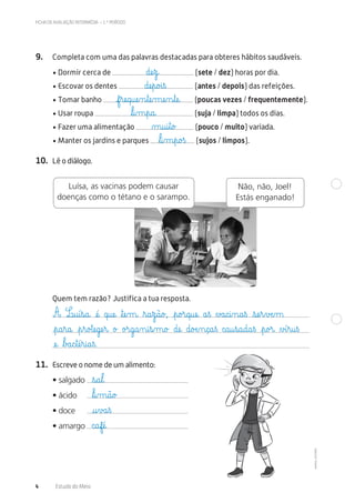©AREALEDITORES
FICHA DE AVALIAÇÃO INTERMÉDIA – 1.º PERÍODO
4 Estudo do Meio
9. Completa com uma das palavras destacadas para obteres hábitos saudáveis.
• Dormir cerca de (sete / dez) horas por dia.
• Escovar os dentes (antes / depois) das refeições.
• Tomar banho (poucas vezes / frequentemente).
• Usar roupa (suja / limpa) todos os dias.
• Fazer uma alimentação (pouco / muito) variada.
• Manter os jardins e parques (sujos / limpos).
10. Lê o diálogo.
Luísa, as vacinas podem causar
doenças como o tétano e o sarampo.
Não, não, Joel!
Estás enganado!
11. Escreve o nome de um alimento:
• salgado
• ácido
• doce
• amargo
Quem tem razão? Justifica a tua resposta.
dæe€z@
f€ræe@q@uæe‰n€tæe‰mæe‰n€tæe@
ﬂl@i‰m€p@a@
dæe€p@o£i€ß
µ@u@i€t@o£
ﬂl@i‰m€p@o£ß
A L@u@í€s@a@ æé@ q@uæe@ ﬂtæe‰m@ ﬂr@a€z@ã@o£, €p@o£r@q@uæe@ a€ß ∆£a@c@i‰n@a€ß €sæe€r€vÆe‰m
€p@a€r@a@ €p€r@o£tæe@gæe€r@ o£ o£r@g@a‰n@i€s‰m@o£ dæe@ d@oÆe‰n@ç@a€ß c@a@u€s@a@d@a€ß €p@o£r@ ∆£í€r@u€ß
æe@ ﬂb£a@c€tæé€r@i@a€ß.
ﬂs@a€l@
ﬂl@i‰m@ã@o£
@u€v£a€ß
c@afæé@
 