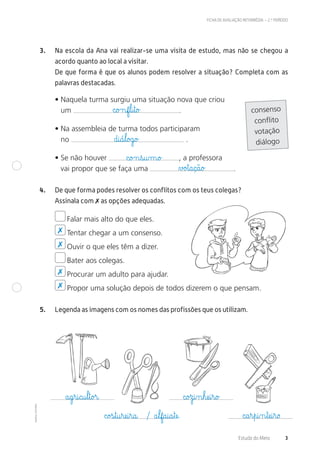 ©AREALEDITORES
Estudo do Meio 3
FICHA DE AVALIAÇÃO INTERMÉDIA – 2.º PERÍODO
3. Na escola da Ana vai realizar-se uma visita de estudo, mas não se chegou a
acordo quanto ao local a visitar.
De que forma é que os alunos podem resolver a situação? Completa com as
palavras destacadas.
• Naquela turma surgiu uma situação nova que criou
um .
• Na assembleia de turma todos participaram
no .
• Se não houver , a professora
vai propor que se faça uma .
4. De que forma podes resolver os conflitos com os teus colegas?
Assinala com ✗ as opções adequadas.
Falar mais alto do que eles.
Tentar chegar a um consenso.
Ouvir o que eles têm a dizer.
Bater aos colegas.
Procurar um adulto para ajudar.
Propor uma solução depois de todos dizerem o que pensam.
5. Legenda as imagens com os nomes das profissões que os utilizam.
consenso
conflito
votação
diálogo
✗
✗
✗
✗
c@o£nf€l@i€t@o£
d@i@á€l@o£g@o£
c@o£n€s@u‰m@o£
a@g€r@i@c@u€l€t@o£r@
c@o£s€t@u€ræe@i€r@a@ / a€lf@a@i@a€tæe@
c@o£z@i‰n€hæe@i€r@o£
c@a€r€p@i‰n€tæe@i€r@o
∆£o£t@a@ç@ã@o£
 