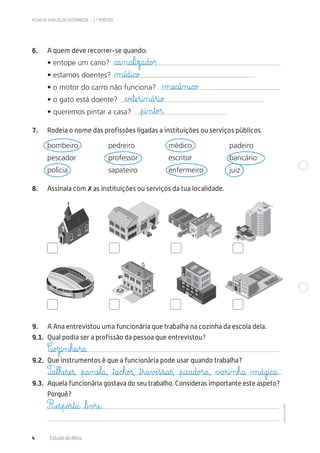 ©AREALEDITORES
POLÍCIA
CORREIOS
CORREIOS
BIBLIO
TECA
PÚ
BLICA
FICHA DE AVALIAÇÃO INTERMÉDIA – 2.º PERÍODO
4 Estudo do Meio
6. A quem deve recorrer-se quando:
• entope um cano?
• estamos doentes?
• o motor do carro não funciona?
• o gato está doente?
• queremos pintar a casa?
7. Rodeia o nome das profissões ligadas a instituições ou serviços públicos.
bombeiro pedreiro médico padeiro
pescador professor escritor bancário
polícia sapateiro enfermeiro juiz
8. Assinala com ✗ as instituições ou serviços da tua localidade.
9. A Ana entrevistou uma funcionária que trabalha na cozinha da escola dela.
9.1. Qual podia ser a profissão da pessoa que entrevistou?
9.2. Que instrumentos é que a funcionária pode usar quando trabalha?
9.3. Aquela funcionária gostava do seu trabalho. Consideras importante este aspeto?
Porquê?
c@a‰n@a€l@i€z@a@d@o£r
µæé@d@i@c@o£
∆Æe€tæe€r@i‰n@á€r@i@o£
€p@i‰n€t@o£r@
µæe@c@â‰n@i@c@o£
C@o£z@i‰n€hæe@i€r@a.
Ræe€s€p@o£s€t@a@ ﬂl@i€v£ræe@.
T@a€l€hæe€ræe€ß, €p@a‰næe€l@a@, ﬂt@a@c€h@o£ß, ﬂt€r@a€vÆe€s€s@a€ß, €p@i@c@a@d@o£r@a@, ∆£a€r@i‰n€h@a@ µ@á@g@i@c@a@…
 