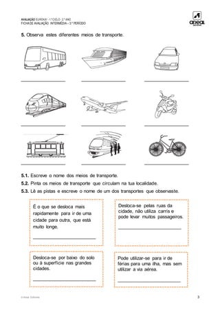 AVALIAÇÃO EUREKA! - 1.º CICLO - 2.º ANO
FICHADE AVALIAÇÃO INTERMÉDIA – 3.º PERÍODO
© Areal Editores 3
5. Observa estes diferentes meios de transporte.
_________________ _________________ _________________
_________________ _________________ _________________
_________________ _________________ _________________
5.1. Escreve o nome dos meios de transporte.
5.2. Pinta os meios de transporte que circulam na tua localidade.
5.3. Lê as pistas e escreve o nome de um dos transportes que observaste.
Desloca-se pelas ruas da
cidade, não utiliza carris e
pode levar muitos passageiros.
________________________
É o que se desloca mais
rapidamente para ir de uma
cidade para outra, que está
muito longe.
________________________
Pode utilizar-se para ir de
férias para uma ilha, mas sem
utilizar a via aérea.
________________________
Desloca-se por baixo do solo
ou à superfície nas grandes
cidades.
________________________
 