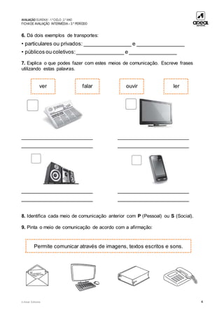 AVALIAÇÃO EUREKA! - 1.º CICLO - 2.º ANO
FICHADE AVALIAÇÃO INTERMÉDIA – 3.º PERÍODO
© Areal Editores 4
6. Dá dois exemplos de transportes:
• particulares ou privados: ________________ e ________________
• públicos ou coletivos:________________ e ________________
7. Explica o que podes fazer com estes meios de comunicação. Escreve frases
utilizando estas palavras.
________________________ ________________________
________________________ ________________________
________________________ ________________________
________________________ ________________________
8. Identifica cada meio de comunicação anterior com P (Pessoal) ou S (Social).
9. Pinta o meio de comunicação de acordo com a afirmação:
ver
Permite comunicar através de imagens, textos escritos e sons.
falar ouvir ler
 