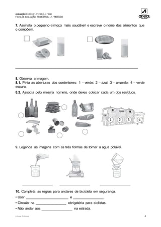 AVALIAÇÃO EUREKA! - 1.º CICLO - 2.º ANO
FICHADE AVALIAÇÃO TRIMESTRAL – 1.º PERÍODO
© Areal Editores 4
7. Assinala o pequeno-almoço mais saudável e escreve o nome dos alimentos que
o compõem.
_______________________________________________________________
8. Observa a imagem.
8.1. Pinta as aberturas dos contentores: 1 – verde; 2 – azul; 3 – amarelo; 4 – verde
escuro.
8.2. Associa pelo mesmo número, onde deves colocar cada um dos resíduos.
9. Legenda as imagens com as três formas de tornar a água potável.
________________ ________________ ________________
10. Completa as regras para andares de bicicleta em segurança.
• Usar ______________________ e ________________.
• Circular na ________________ obrigatória para ciclistas.
• Não andar aos ________________ na estrada.
 