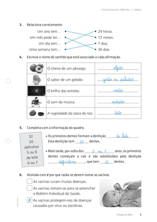 ©AREALEDITORES
FICHA DE AVALIAÇÃO TRIMESTRAL – 1.º PERÍODO
Estudo do Meio 3
3. Relaciona corretamente.
Um ano tem… • • 24 horas.
Um mês pode ter… • • 12 meses.
Um dia tem… • • 7 dias.
Uma semana tem… • • 30 dias.
4. Escreve o nome do sentido que está associado a cada afirmação.
O cheiro de um pêssego.
O sabor de um gelado.
O brilho das estrelas.
O som da música.
A rugosidade da casca da noz.
5. Completa com a informação do quadro.
• Os primeiros dentes formam a dentição .
Esta dentição tem dentes.
• Mais tarde, por volta dos anos, os primeiros
dentes começam a cair e são substituídos pela dentição
, que tem dentes.
32
20
definitiva
5 ou 6
de leite
6 ou 7
6. Assinala com ✗ por que razão se devem tomar as vacinas.
As vacinas curam muitas doenças.
As vacinas tomam-se para se preencher
o Boletim Individual de Saúde.
As vacinas protegem-nos de doenças
causadas por vírus ou bactérias.
o£lf@a€t@o£
g@o£s€t@o£ o£u@ €p@a€l@a@d@a€r
∆£i€s@ã@o£
a@u@d@i@ç@ã@o£
ﬂt@a€t@o£
dæe@ ﬂlæe@i€tæe@
32dæef@i‰n@i€t@i€v£a@
6 o£u@ 7
20
✗
 