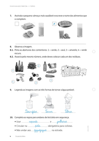 ©AREALEDITORES
FICHA DE AVALIAÇÃO TRIMESTRAL – 1.º PERÍODO
4 Estudo do Meio
7. Assinala o pequeno-almoço mais saudável e escreve o nome dos alimentos que
o compõem.
8. Observa a imagem.
8.1. Pinta as aberturas dos contentores: 1 – verde; 2 – azul; 3 – amarelo; 4 – verde
escuro.
8.2. Associa pelo mesmo número, onde deves colocar cada um dos resíduos.
1 2 3
9. Legenda as imagens com as três formas de tornar a água potável.
10. Completa as regras para andares de bicicleta em segurança.
• Usar e .
• Circular na obrigatória para ciclistas.
• Não andar aos na estrada.
4
✗
1
4 3
3
2
Dæe€s@i‰nfæe€t@a€r@ Fæe€r€vÆe€r@ F@i€l€t€r@a€r@
c@a€p@a@cæe€tæe@ €j@oÆe€l€hæe@i€r@a€ß
€p@i€s€t@a@
€z@i@g@uæe€z@a@g@uæe€ß
 