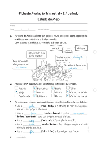 ©AREALEDITORES
2 Estudo do Meio
1. Na turma da Maria, os alunos têm opiniões muito diferentes sobre a escolha das
atividades para comemorar o final do período.
Com as palavras destacadas, completa os balões de fala.
votação
consenso
dialogar
Este conflito tem
de se resolver!
Mas ainda não
chegamos a um
.
O melhor é fazer uma
.
Também posso
com vocês?
2. Assinala com ✗ as palavras que se referem a instituições ou serviços.
Padaria Bombeiros Escola Talho
Igreja Polícia Livraria Centro de saúde
Confeitaria Biblioteca Florista Centro recreativo
3. Escreve apenas uma das palavras destacadas para obteres afirmações verdadeiras.
• Sou a (raiz / folha) e é através de mim que a planta
fabrica o seu próprio alimento.
• Sou o (caule / fruto) e tenho
(folhas / sementes) para dar origem a novas plantas.
• Sou a (flor / raiz) e fixo a planta ao solo.
• Sou o (caule / fruto) e faço chegar a água e os sais
minerais a toda a planta.
• Sou a (folha / flor) e dou origem aos frutos.
Ficha de Avaliação Trimestral – 2.º período
Estudo do Meio
Nome:
Data / / Observações:
✗
✗ ✗
✗
✗
✗
✗
∆£o£t@a@ç@ã@o£c@o£n€sæe‰n€s@o£
d@i@a€l@o£g@a€r@
f@o£l€h@a@
f€r@u€t@o£
ﬂr@a@i€z@
c@a@u€læe@
f€l@o£r@
€sæe‰mæe‰n€tæe€ß
 