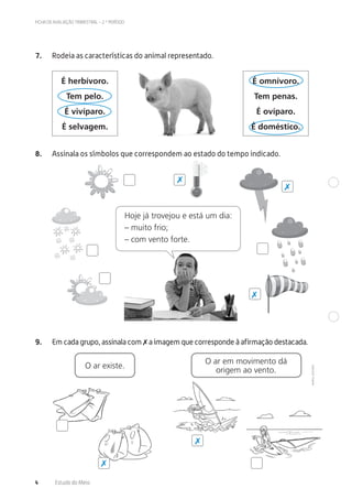 ©AREALEDITORES
4 Estudo do Meio
FICHA DE AVALIAÇÃO TRIMESTRAL – 2.º PERÍODO
7. Rodeia as características do animal representado.
É herbívoro.
Tem pelo.
É vivíparo.
É selvagem.
É omnívoro.
Tem penas.
É ovíparo.
É doméstico.
8. Assinala os símbolos que correspondem ao estado do tempo indicado.
9. Em cada grupo, assinala com ✗ a imagem que corresponde à afirmação destacada.
O ar existe.
O ar em movimento dá
origem ao vento.
Hoje já trovejou e está um dia:
– muito frio;
– com vento forte.
✗
✗
✗
✗
✗
 