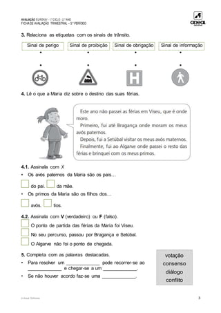 AVALIAÇÃO EUREKA! - 1.º CICLO - 2.º ANO
FICHADE AVALIAÇÃO TRIMESTRAL – 3.º PERÍODO
© Areal Editores 3
3. Relaciona as etiquetas com os sinais de trânsito.
• • • •
• • • •
4. Lê o que a Maria diz sobre o destino das suas férias.
4.1. Assinala com ✗
• Os avós paternos da Maria são os pais…
do pai. da mãe.
• Os primos da Maria são os filhos dos…
avós. tios.
4.2. Assinala com V (verdadeiro) ou F (falso).
O ponto de partida das férias da Maria foi Viseu.
No seu percurso, passou por Bragança e Setúbal.
O Algarve não foi o ponto de chegada.
5. Completa com as palavras destacadas.
• Para resolver um _____________ pode recorrer-se ao
_____________ e chegar-se a um _____________.
• Se não houver acordo faz-se uma _____________.
Sinal de perigo Sinal de proibição Sinal de obrigação Sinal de informação
votação
consenso
diálogo
conflito
 