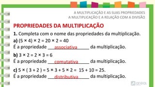 1. Completa com o nome das propriedades da multiplicação.
PROPRIEDADES DA MULTIPLICAÇÃO
A MULTIPLICAÇÃO E AS SUAS PROPRIEDADES
A MULTIPLICAÇÃO E A RELAÇÃO COM A DIVISÃO
a) (5 × 4) × 2 = 20 × 2 = 40
É a propriedade ________________ da multiplicação.
b) 3 × 2 = 2 × 3 = 6
É a propriedade ________________ da multiplicação.
c) 5 × ( 3 + 2 ) = 5 × 3 + 5 × 2 = 15 + 10 = 25.
É a propriedade ________________ da multiplicação.
comutativa
associativa
distributiva
 