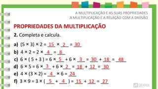 2. Completa e calcula.
PROPRIEDADES DA MULTIPLICAÇÃO
a) (5 × 3) × 2 = ___ × ___ = ___
b) 4 × 2 = 2 × ___ = ___
c) 6 × ( 5 + 3 ) = 6 ×___ + 6 × ___ = ___ + ___ = ____
d) 6 × 5 = 6 ×___ + 6 ×___ = ___ + ___ = ___
e) 4 × (3 × 2) = ___ × 6 = ___
f) 3 × 9 = 3 × ( ___ + ___ ) = ___ + ___ = ___
15
4
30
8
2
4
5 27
12
15
2
24
4
3 18 12
5 3 48
30 18
30
A MULTIPLICAÇÃO E AS SUAS PROPRIEDADES
A MULTIPLICAÇÃO E A RELAÇÃO COM A DIVISÃO
 