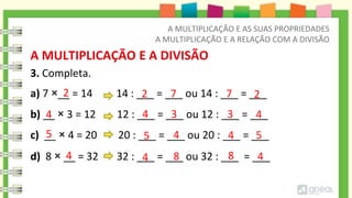 3. Completa.
A MULTIPLICAÇÃO E A DIVISÃO
a) 7 ×__ = 14 14 : ___ = ___ ou 14 : ___ = ___
b) __ × 3 = 12 12 : ___ = ___ ou 12 : ___ = ___
c) __ × 4 = 20 20 : ___ = ___ ou 20 : ___ = ___
d) 8 × __ = 32 32 : ___ = ___ ou 32 : ___ = ___
2
4
8
4 4 4
8
2
2 7
7
4
3
4 3
5
5
5 4
4
A MULTIPLICAÇÃO E AS SUAS PROPRIEDADES
A MULTIPLICAÇÃO E A RELAÇÃO COM A DIVISÃO
 