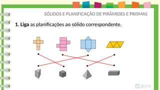 SÓLIDOS E PLANIFICAÇÃO DE PIRÂMIDES E PRISMAS
1. Liga as planificações ao sólido correspondente.
 