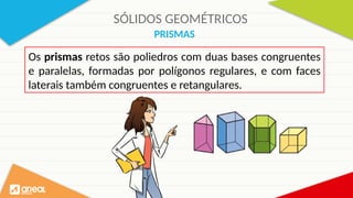 SÓLIDOS GEOMÉTRICOS
PRISMAS
Os prismas retos são poliedros com duas bases congruentes
e paralelas, formadas por polígonos regulares, e com faces
laterais também congruentes e retangulares.
 