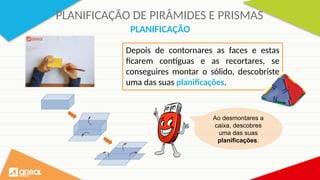 PLANIFICAÇÃO DE PIRÂMIDES E PRISMAS
Depois de contornares as faces e estas
ficarem contíguas e as recortares, se
conseguires montar o sólido, descobriste
uma das suas planificações.
PLANIFICAÇÃO
Ao desmontares a
caixa, descobres
uma das suas
planificações.
 
