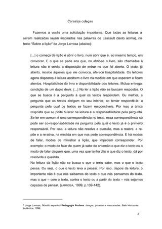 2
Caras/os colegas
Fazemos a vocês uma solicitação importante. Que todas as leituras a
serem realizadas sejam inspiradas nas palavras de Lascault (texto acima), no
texto “Sobre a lição2 de Jorge Larrosa (abaixo):
... o começo da lição é abrir o livro, num abrir que é, ao mesmo tempo, um
convocar. E o que se pede aos que, no abrir-se o livro, são chamados à
leitura não é senão a disposição de entrar no que foi aberto. O texto, já
aberto, recebe àqueles que ele convoca, oferece hospitalidade. Os leitores
agora dispostos à leitura acolhem o livro na medida em que esperam e ficam
atentos. Hospitalidade do livro e disponibilidade dos leitores. Mútua entrega:
condição de um duplo devir. ... No ler a lição não se buscam respostas. O
que se busca é a pergunta à qual os textos respondem. Ou melhor, a
pergunta que os textos abrigam no seu interior, ao tentar respondê-la: a
pergunta pela qual os textos se fazem responsáveis. Por isso a única
resposta que se pode buscar na leitura é a responsabilidade pela pergunta.
Se ler em comum é uma correspondência no texto, essa correspondência só
pode ser co-responsabilidade na pergunta pela qual o texto já é o primeiro
responsável. Por isso, a leitura não resolve a questão, mas a reabre, a re-
põe e a re-ativa, na medida em que nos pede correspondência. E há modos
de falar, modos de ministrar a lição, que impedem corresponder. Por
exemplo: o modo de falar de quem já sabe de antemão o que diz o texto ou o
modo de falar daquele que, uma vez que tenha dito o que diz o texto, dá por
resolvida a questão.
Na leitura da lição não se busca o que o texto sabe, mas o que o texto
pensa. Ou seja, o que o texto leva a pensar. Por isso, depois da leitura, o
importante não é que nós saibamos do texto o que nós pensamos do texto,
mas o que – com o texto, contra o texto ou a partir do texto – nós sejamos
capazes de pensar. (LARROSA, 1999, p.139-142).
2
Jorge Larrosa, filósofo espanhol Pedagogia Profana: danças, piruetas e mascaradas. Belo Horizonte:
Autêntica, 1999.
 