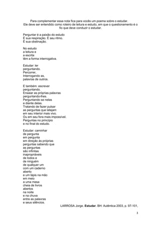 3
Para complementar essa nota fica para vocês um poema sobre o estudar.
Ele deve ser entendido como roteiro de leitura e estudo, em que o questionamento é o
fio que deve conduzir o estudar.
Perguntar é a paixão do estudo
É sua respiração. É seu ritmo.
É sua obstinação.
No estudo
a leitura e
a escrita
têm a forma interrogativa.
Estudar: ler
perguntando.
Percorrer,
Interrogando as,
palavras de outros.
E também: escrever
perguntando.
Ensaiar as próprias palavras
perguntando-lhes.
Perguntando se nelas
e diante delas.
Tratando de fazer pulsar
as perguntas que latejam
em seu interior mais vivo.
Ou em seu fora mais impossível.
Perguntas no princípio
e no final do estudo.
Estudar: caminhar
de pergunta
em pergunta
em direção às próprias
perguntas sabendo que
as perguntas
são infinitas
inapropriáveis
de todos e
de ninguém
de qualquer um
com um caderno
aberto
e um lápis na mão
em meio
a uma mesa
cheia de livros
abertos
na noite
e na chuva
entre as palavras
e seus silêncios.
LARROSA Jorge. Estudar. BH: Autêntica 2003, p. 97-101,
 
