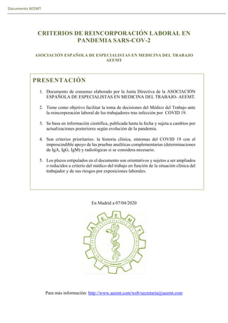 Documento AEEMT
CRITERIOS DE REINCORPORACIÓN LABORAL EN
PANDEMIA SARS-COV-2
ASOCIACIÓN ESPAÑOLA DE ESPECIALISTAS EN MEDICINA DEL TRABAJO
AEEMT
PRESENTACIÓN
1. Documento de consenso elaborado por la Junta Directiva de la ASOCIACIÓN
ESPAÑOLA DE ESPECIALISTAS EN MEDICINA DEL TRABAJO- AEEMT.
2. Tiene como objetivo facilitar la toma de decisiones del Médico del Trabajo ante
la reincorporación laboral de los trabajadores tras infección por COVID 19.
3. Se basa en información científica, publicada hasta la fecha y sujeta a cambios por
actualizaciones posteriores según evolución de la pandemia.
4. Son criterios prioritarios: la historia clínica, síntomas del COVID 19 con el
imprescindible apoyo de las pruebas analíticas complementarias (determinaciones
de IgA, IgG, IgM) y radiológicas si se considera necesario.
5. Los plazos estipulados en el documento son orientativos y sujetos a ser ampliados
o reducidos a criterio del médico del trabajo en función de la situación clínica del
trabajador y de sus riesgos por exposiciones laborales.
En Madrid a 07/04/2020
Para más información: http://www.aeemt.com/web/secretaria@aeemt.com
 