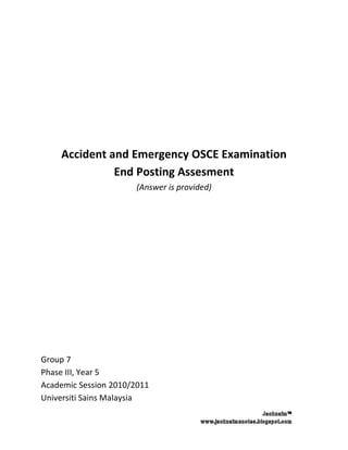 Accident and Emergency OSCE Examination
              End Posting Assesment
                       (Answer is provided)




Group 7
Phase III, Year 5
Academic Session 2010/2011
Universiti Sains Malaysia
 
