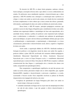 12

           No decorrer do AEE PS, os alunos fazem perguntas, analisam, criticam,
fazem analogias, associações diversas entre o que sabem e os novos conhecimentos em
estudos. Os professores nesse atendimento registram o desenvolvimento que o aluno
apresenta, o AEE PS contribui com a interação e a comunicação entre o professor, os
colegas e o aluno com surdez na sala de aula comum, em virtude de já ter construindo
de forma complementar os vários saberes que a classe comum não oferece, garantindo,
efetivamente, a participação do aluno com surdez na dinâmica da sala de aula comum.
           Dessa forma, o AEE PS respeita princípios pedagógicos essenciais, que
garantem o acesso às duas línguas obrigatórias para o atendimento do aluno com surdez,
mediante uma organização didática e metodológica do fazer aula especializada, sob a
autoridade técnica, humana e política do professor como responsável pela mediação
entre o conhecimento, o conhecedor e o conhecido num ambiente de aprendizagem
processual dialógico, no qual se devem oferecer possibilidades infinitas para que ocorra
a problematização, a experienciação, a experimentação, a demonstração e as trocas
circunstanciais, promovendo o desenvolvimento social, afetivo, cognitivo e lingüístico
do aluno com surdez.
           Assim sendo, a organização didática do AEE PS é idealizada mediante a
formação do professor e do diagnóstico inicial do aluno com surdez Em seguida, o
professor elabora o plano AEE PS, envolvendo três momentos didático-pedagógicos:
Atendimento    Educacional    Especializado   em    Libras;   Atendimento   Educacional
Especializado para o ensino da Língua Portuguesa escrita; e o atendimento educacional
especializado para o ensino de Libras. Este plano de AEE PS deve respeitar o ambiente
comunicacional das duas línguas e a participação ativa e interativa dos alunos com
surdez, assegurando uma aprendizagem efetiva.
           Para assegurarmos a aprendizagem significativa em prol das pessoas com
surdez na escola comum, precisamos romper com os vários empecilhos, que, segundo
Damázio(2005), impedem o desenvolvimento e provocam a repetência e a evasão,
ocasionando o fracasso escolar. Esses empecilhos envolvem as práticas da filosofia
integracionista com roupagem de inclusiva, tais como:
     • exigência do aprendizado da Língua Portuguesa pelo aluno com surdez no
       mesmo tempo e ritmo que os ouvintes;
     • conteúdos ministrados em língua oral ou só por meio da interpretação de Libras
       em sala de aula comum, o que não garante o efetivo desenvolvimento e
       aprendizagem;
 