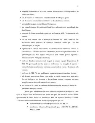 13


     • intérprete de Libras fixo na classe comum, estabelecendo total dependência do
       aluno com surdez;
     • sala de recurso no contra turno com a finalidade de reforço e apoio;
     • sala de recurso com trabalho substitutivo ao da sala de aula comum;
     • aprender Libras para ensinar Língua Portuguesa;
     • não estabelecimento de ambientes lingüísticos adequados ao aprendizado das
       duas línguas;
     • Intérprete de Libras assumindo o papel do professor do AEE PS e da sala de aula
       comum;
     • sala de aula comum com a presença do instrutor de Libras, como se este
       profissional fosse professor de conteúdo curricular, sendo que          ele não
       habilitado para tal função;
     • o professor da sala de aula comum, ao desenvolver os conteúdos, sinaliza os
       vários textos, e informa que usa e sabe Libras, provocando problemas sérios na
       aprendizagem das duas línguas pela pessoa com surdez, quando legitima o
       bimodalismo e/ou português sinalizado;
     • professor da classe comum sendo exigido a cumprir o papel do professor do
       AEE PS, provocando revolta entre os professores e a negação do acesso e
       permanência desses alunos no ambiente educacional da escola e da sala de aula
       comum;
     • professor do AEE PS, sem qualificação para atuar no ensino das duas línguas;
     • sala de aula somente de alunos com surdez na escola comum, com a presença
       fixa do intérprete, do instrutor e do professor regente, causando um caos
       pedagógico e no desenvolvimento desses alunos;
     • uso exclusivo da Libras no cotidiano do trabalho escolar, negando o direito de
       aprender o português escrito.
           Assim, para rompermos com essa confusão nas práticas pedagógicas e nas
ações e funções dos profissionais que atuam em prol da educação desses alunos,
apresentamos de forma didática o trabalho do AEE PS, segundo Damázio (2005:69-
123), envolvendo os três momentos didático-pedagógicos, que são:
              •   Atendimento Educacional Especializado EM LIBRAS;
              •   Atendimento Educacional Especializado para o ENSINO DA LÍNGUA
                  PORTUGUESA
 