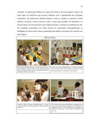 15

cursando. A organização didática do espaço de ensino é rica em imagens visuais e de
todos tipos de referências que possam colaborar com o aprendizado dos conteúdos
curriculares. Os professores utilizam imagens visuais e, quando o conceito é muito
abstrato, recorrem a outros recursos, como o teatro, por exemplo. Os materiais e os
recursos para esse fim precisam estar sempre presentes e expostos no ambiente da sala.
Os conteúdos curriculares em Libras devem ser ministrados antecipadamente ao
trabalhado da sala de aula comum, garantindo uma melhor associação dos conceitos nas
duas línguas.
                                                   AEE em Libras




Sala de Recursos Multifuncionais. Na sala, dois professores e   Na Sala de recursos Multifuncionais, os alunos interagem
cinco adolescentes estão ao redor de uma maquete do Egito       através da Libras, diante de uma parede com imagens e uma
Antigo. A professora mostra um cartaz enquanto o professor se   tecitura representando a construção do conhecimento.
comunica em Libras com os alunos.
                                                                .




 Ainda na Sala de Recursos Multifuncionais, os alunos            Três alunos em pé observam atentamente as maquetes sobre
 observam diferentes sólidos geométricos, apresentados pelo      a mesa. Uma das maquetes representa uma construção da
 professor.                                                      antiguidade clássica, a outra representa uma arquitetura
                                                                 moderna com uma casa , árvores, pessoas em miniaturas e
                                                                 um circo.
                                                                 .
 