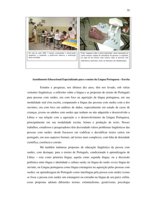 16




 Na sala de aula AEE, 5 alunos construindo e observando    Uma maquete sobre a mesa representa uma construção ao
 maquetes; à esquerda, a professora observa a realização   estilo romano, repleta de miniaturas de pessoas; à esquerda,
 desta atividade.                                          no topo de um morro, uma cratera, onde as pessoas com
                                                           deficiência, disformes, feias ou franzinas são abandonadas.




     Atendimento Educacional Especializado para o ensino da Língua Portuguesa - Escrita


              Estudos e pesquisas, nos últimos dez anos, têm nos levado, sob várias
vertentes lingüísticas, a reflexões sobre a língua e as propostas de ensino do Português
para pessoas com surdez, ora com foco na aquisição da língua portuguesa, em sua
modalidade oral e/ou escrita, comparando a língua das pessoas com surdez com a dos
ouvintes; ora com foco em análises de dados, especialmente em estudo de casos de
crianças, jovens ou adultos com surdez que tenham ou não adquirido e desenvolvido a
Libras e sua relação com a aquisição e o desenvolvimento da Língua Portuguesa,
principalmente em sua modalidade escrita: leitura e produção de texto. Nesses
trabalhos, estudiosos e pesquisadores têm desvendado vários problemas lingüísticos das
pessoas com surdez: desde fracassos em codificar e decodificar textos curtos em
português, em seus aspectos formais, até textos mais complexos, com falta de densidade
científica, coerência e coesão.
              Há também inúmeras propostas de educação lingüística da pessoa com
surdez, com destaque: para o ensino de Português, condicionado à aprendizagem de
Libras – esta como primeira língua; aquela como segunda língua; ou a discussão
polêmica entre língua e identidade e cultura surda; ou língua do surdo versus língua do
ouvinte; ou Língua portuguesa como língua estrangeira na aquisição pelas pessoas com
surdez; ou aprendizagem do Português como interlíngua pela pessoa com surdez (como
se fosse a pessoa com surdez um estrangeiro ou estranho na língua de seu país); enfim,
essas propostas adotam diferentes teorias: estruturalismo, gerativismo, psicologia
 
