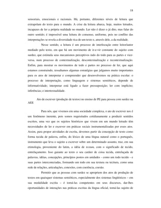 18

sensoriais, emocionais e racionais. Há, portanto, diferentes níveis de leitura que
extrapolam do texto para o mundo. A crise da leitura abarca, hoje, muitos letrados,
incapazes de ler a própria realidade no mundo. Ler não é dizer o já dito, mas falar do
outro sentido; é impossível uma leitura do consenso, uniforme, pois no conflito das
interpretações se revela a diversidade rica de um texto e, através dele, a da realidade.
           Nesse sentido, a leitura é um processo de interlocução entre leitor/autor
mediado pelo texto, em que há um movimento de ir-e-vir constante do sujeito com
surdez, que estimula seus mecanismos perceptivos indo do todo para as partes e vice-
versa, num processo de contextualização, descontextualização e recontextualização.
Enfim, para mostrar os movimentos de todo e partes no processo de ler, que aqui
estamos construindo, ressaltamos algumas estratégias que julgamos muito importantes
para os atos de interpretar e compreender que desenvolvemos na prática escolar: o
processo de interpretação, como linguagem e sistemas semióticos, depende de
informatividade; interpretar está ligado a fazer pressuposição; ler com implícito;
inferências; e intertextualidade.

       Ato de escrever (produção de textos) no ensino de PE para pessoa com surdez na
AEE

           Para nós, que vivemos em uma sociedade complexa, o ato de escrever nos é
um fenômeno inerente, pois somos requisitados cotidianamente a produzir sentidos
escritos, uma vez que os sujeitos históricos que vivem em um mundo letrado têm
necessidades de ler e escrever em práticas sociais instrumentalizadas por esses atos.
Assim, para propor atividades de escrita, devemos partir da concepção de texto como
forma tecida de palavra, enfim, do léxico de uma língua natural como o português,
instrumento que leva o sujeito a escrever sobre um determinado assunto, traz, em sua
etimologia, proveniente do latim, a idéia de textum, com o significado de tecido,
entrelaçamento. Isso garante ao texto o seu caráter de coisa tecida, entrelaçada de
palavras, idéias, concepções, princípios postos em unidades - como um todo tecido - e
suas partes interconectadas, formando um todo em sua textura ou tecitura, como uma
rede de relações, articulações, conexões, com coerência, coesão.
           Permitir que as pessoas com surdez se apropriem dos atos de produção de
textos em quaisquer sistemas semióticos, especialmente dos sistemas lingüísticos – em
sua modalidade escrita – é torná-las competentes em seus discursos, dar-lhes
oportunidades de interações nas práticas escritas da língua oficial, torná-las sujeito de
 