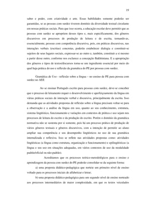 19

saber e poder, com criatividade e arte. Essas habilidades somente poderão ser
garantidas, se as pessoas com surdez tiverem domínio da diversidade textual circulante
em nossas práticas sociais. Para que isso ocorra, a educação escolar deve permitir que as
pessoas com surdez se apropriem desses tipos e, mais especificamente, dos gêneros
discursivos em processos de produção de leitura e de escrita, tornando-as,
essencialmente, pessoas com competência discursiva, pois, em práticas discursivas, nas
interações verbais (escritas) concretas, poderão estabelecer dialogia e constituir-se
sujeitos de seus lugares sociais, expressar-se ao outro e, também, constituir a si mesmo
a partir desse outro, conforme nos esclarece a concepção Bakhtiniana. E a apropriação
dos gêneros e tipos de textos/discursos torna-se um ingrediente essencial por meio do
qual haja prática do uso e reflexão da gramática do PE por pessoas com surdez.

       Gramática de Uso - reflexão sobre a língua – no ensino de PE para pessoa com
surdez no AEE

           Ao se ensinar Português escrito para pessoas com surdez, deve-se conceber
que o processo de letramento requer o desenvolvimento e aperfeiçoamento da língua em
várias práticas sociais de interação verbal e discursiva, principalmente da escrita. Isso
demanda que as atividades propostas de reflexão sobre a língua precisam voltar-se para
a observação e a análise da língua em uso, quanto ao seu conhecimento, estrutura,
sistema lingüístico, funcionamento e variações em contextos de prática e uso sejam nos
processos de leitura do escrito e da produção do escrito. Porém o domínio da gramática
normativa não se sustenta por si somente, pois há um processo prático de produção de
vários gêneros textuais e gêneros discursivos, com a intenção de permitir ao aluno
ampliar sua competência e seu desempenho lingüísticos no uso de sua gramática
internalizada e reflexiva. Isso se reflete nas atividades propostas como: atividades
lingüísticas (a língua como estrutura, organização e funcionamento) e epilingüísticas (a
língua e seu uso em situações adequadas, em vários contextos de uso da modalidade
padrão/oficial ou não-padrão).
               Acreditamos que os processos teórico-metodológicos para o ensino e
aprendizagem da pessoa com surdez do PE poderão consolidar-se da seguinte forma:
       a) uma proposta didático-pedagógica que norteie um primeiro nível de ensino
voltado para os processos iniciais de alfabetizar e letrar;
       b) uma proposta didático-pedagógica para um segundo nível de ensino norteado
aos processos intermediários de maior complexidade, em que os textos veiculados
 