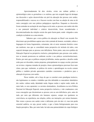 2

           Aproximadamente há dois séculos, existe um embate político e
epistemológico entre os gestualistas e os oralistas, que tem ocupado lugar de destaque
nas discussões e ações desenvolvidas em prol da educação das pessoas com surdez,
responsabilizando o sucesso ou o fracasso escolar com base na adoção de uma ou de
outra concepção com suas práticas pedagógicas específicas. Enquanto as discussões
ficam centradas na aceitação de uma língua ou de outra, as pessoas com surdez não têm
o seu potencial individual e coletivo desenvolvido, ficam secundarizadas e
descontextualizadas das relações sociais das quais fazem parte, sendo relegadas a uma
condição excludente ou a uma minoria.
              Sabemos que a nova política de educação no Brasil vem tecendo fios
direcionais que possibilitam superar uma visão centrada de homem, sociedade, cultura e
linguagem de forma fragmentária, certamente, não só neste momento histórico como
um modismo, mas que se consolidará numa perspectiva de inclusão de todos, com
especial destaque para as pessoas com deficiência. Neste ponto, uma nova política de
Educação Especial na perspectiva inclusiva, principalmente para pessoas com surdez,
tem se tornado promissora no ambiente escolar e nas práticas sociais/institucionais.
Porém, por mais que as políticas estejam já definidas, muitas questões e desafios ainda
estão para ser discutidos, muitas propostas, principalmente no espaço escolar, precisam
ser revistas e algumas tomadas de posição e bases epistemológicas precisam ficar mais
claras, para que, realmente, as práticas de ensino e aprendizagem na escola comum
pública e também privada apresentem caminhos consistentes e produtivos para a
educação de pessoas com surdez.
           Nesse sentido, sob a força do que se constitui como paradigma inclusivo,
não legitimamos os estudos e trabalhos que têm defendido os marcadores identitários
dos surdos: cultura surda, identidade surda, línguas surdas e sujeito surdo, tendo, do
outro lado, os seus oponentes: os ouvintes dominadores. Acreditamos na nova Política
Nacional de Educação Especial, numa perspectiva inclusiva, e não coadunamos com
essas concepções que dicotomizam as pessoas com ou sem deficiência, pois, antes de
tudo, por mais que diferentes nós humanos sejamos, sempre nos igualamos na
convivência, na experiência, nas relações, enfim, nas interações, por sermos humanos.
Não vemos a pessoa com surdez como o deficiente, pois ela não o é, mas tem perda
sensorial auditiva, ou seja, possui surdez, o que a limita biologicamente para essa
função perceptiva. Mas, por outro lado, há toda uma potencialidade do corpo biológico
 