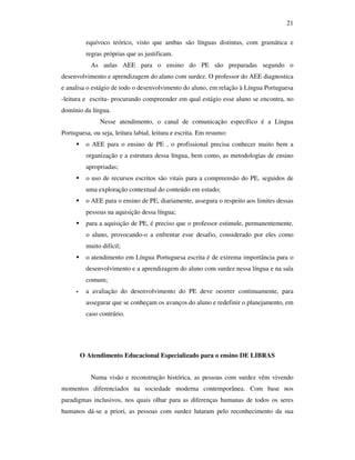 21

         equívoco teórico, visto que ambas são línguas distintas, com gramática e
         regras próprias que as justificam.
           As aulas AEE para o ensino do PE são preparadas segundo o
desenvolvimento e aprendizagem do aluno com surdez. O professor do AEE diagnostica
e analisa o estágio de todo o desenvolvimento do aluno, em relação à Língua Portuguesa
-leitura e escrita- procurando compreender em qual estágio esse aluno se encontra, no
domínio da língua.
               Nesse atendimento, o canal de comunicação específico é a Língua
Portuguesa, ou seja, leitura labial, leitura e escrita. Em resumo:
         o AEE para o ensino de PE , o profissional precisa conhecer muito bem a
         organização e a estrutura dessa língua, bem como, as metodologias de ensino
         apropriadas;
         o uso de recursos escritos são vitais para a compreensão do PE, seguidos de
         uma exploração contextual do conteúdo em estudo;
         o AEE para o ensino de PE, diariamente, assegura o respeito aos limites dessas
         pessoas na aquisição dessa língua;
         para a aquisição de PE, é preciso que o professor estimule, permanentemente,
         o aluno, provocando-o a enfrentar esse desafio, considerado por eles como
         muito difícil;
         o atendimento em Língua Portuguesa escrita é de extrema importância para o
         desenvolvimento e a aprendizagem do aluno com surdez nessa língua e na sala
         comum;
         a avaliação do desenvolvimento do PE deve ocorrer continuamente, para
         assegurar que se conheçam os avanços do aluno e redefinir o planejamento, em
         caso contrário.




       O Atendimento Educacional Especializado para o ensino DE LIBRAS


           Numa visão e reconstrução histórica, as pessoas com surdez vêm vivendo
momentos diferenciados na sociedade moderna contemporânea. Com base nos
paradigmas inclusivos, nos quais olhar para as diferenças humanas de todos os seres
humanos dá-se a priori, as pessoas com surdez lutaram pelo reconhecimento da sua
 