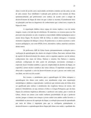 23

aluno e ocorre de acordo com a necessidade, em horário contrário aos das aulas, na sala
de aula comum. Esse trabalhado é realizado pelo professor e/ou instrutor de libras
(preferencialmente, por profissionais com surdez), de acordo com o estágio de
desenvolvimento da língua de sinais em que o aluno se encontra. O atendimento deve
ser planejado com base no diagnóstico do conhecimento que o aluno tem a respeito da
língua de sinais.

           A organização didática desse espaço de ensino implica o uso de muitas
imagens visuais e de todo tipo de referências. Os materiais e os recursos para esse fim
precisam estar presentes na sala e respeitar as necessidades didático-pedagógicas para o
ensino dessa língua. No decorrer AEE de Libras, os alunos interagem e vivenciam
momentos singulares de diálogos e trocas. Os professores e os alunos recorrem a vários
recursos pedagógicos, tais como DVDs, livros, dicionários, reálias, materiais concretos,
dentre outros.

           Os professores AEE de Libras fazem, permanentemente, avaliações para a
verificação da aprendizagem dos alunos em relação à Libras. Para tanto, utilizam ficha
de registro do desenvolvimento dos alunos, com os seguintes aspectos: uso de mímica;
conhecimento dos sinais de Libras, fluência e simetria. Em fluência e simetria,
analisam: configuração de mão; ponto de articulação; movimento; orientação e
expressão facial. Estudam também, o grau de complexidade do domínio da língua, em
específico, termos técnico científicos das várias ciências. É importante ressaltar que é
observado e respeitado o ciclo de desenvolvimento em que a pessoa com surdez está,
sua idade, sua série ou ciclo escolar.

           Em resumo, o atendimento para a aprendizagem de Libras enriquece a
aprendizagem dos alunos com surdez; esse atendimento exige uma organização
metodológica e didática e especializada; o professor que ministra aulas de Libras deve
ser qualificado para realizar o atendimento das exigências básicas do ensino, não
praticar o bimodalismo, ou seja, misturar a Libras e a Língua Portuguesa, que são duas
línguas de estruturas lingüísticas diferentes; o professor com surdez, para o ensino de
Libras, oferece aos alunos com surdez melhores possibilidades do que o professor
ouvinte, porque o contato com crianças e jovens surdos com adultos surdos favorece a
naturalidade no processo de aquisição da língua; a avaliação processual do aprendizado
por meio de Libras é importante para que se verifiquem, pontualmente, o
desenvolvimento e a aprendizagem dessa língua pelo aluno com surdez; a qualidade dos
 