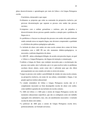 25

pleno desenvolvimento e aprendizagem por meio de Libras e da Língua Portuguesa
escrita.
           Concluímos, destacando o que segue:
      • refutamos as propostas que estão na contramão da perspectiva inclusiva, por
           provocar dicotomizações que separam as pessoas com surdez das pessoas
           ouvintes;
      • rompemos com o embate gestualistas e oralistas, pois ele prejudica o
           desenvolvimento dessas pessoas quando canaliza a atenção para o problema da
           língua em si;
      • o problema e o fracasso na educação das pessoas com surdez não pode continuar
           sendo centrado nessa ou naquela língua, mas devemos compreender a qualidade
           e a eficiência das práticas pedagógicas aplicadas;
           a inclusão do aluno com surdez em uma escola comum deve contar de forma
           sistemática com o AEE PS nos três momentos didático-pedagógicos, se
           necessário, conforme diagnóstico do aluno;
           o AEE PS adota a abordagem bilíngüe, de acordo com preceitos legais, no qual
           a Libras e a Língua Portuguesa, são línguas de instrução e comunicação;
           embora a Língua de Sinais seja condição necessária para a escolarização das
           pessoas com surdez, não é suficiente, por si só, para resolver todos os problemas
           escolares desses alunos, assim como não é suficiente para que eles dêem
           prosseguimento aos seus estudos em todos os níveis de ensino;
           negar às pessoas com surdez a possibilidade de estudar em uma escola comum,
           na perspectiva inclusiva, em nome de sua cultura, comunidade e língua, é um
           grande equívoco teórico educacional;
           o estudo sistemático de Libras e Língua Portuguesa escrita não só é
           complemento necessário ao bom desempenho escolar do aluno com surdez,
           como também é garantia da sua inclusão em escolas comuns;
           o AEE em Libras e o AEE para o ensino de Língua Portuguesa escrita são
           momentos educacionais específicos, que não se configuram como um trabalho
           segregado e/ou substitutivo, mas, sim, em atendimentos necessários à inclusão
           escolar do aluno com surdez;
           o professor de AEE para o ensino de Língua Portuguesa escrita deve,
           preferencialmente, ser formado em Letras;
 