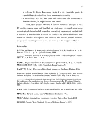 26

        o professor de Língua Portuguesa escrita deve ser capacitado quanto às
        especificidades do ensino dessa língua para pessoas com surdez;
        o professor do AEE de Libras deve estar qualificado para o magistério e,
        preferencialmente, ser um profissional com surdez;
            Enfim, nesse processo educativo de contatos humanos, a educação no AEE
PS significa preparar para a individualidade e a coletividade, provocando um processo
comunicacional-dialogal-global, buscando a superação da imanência, da imediaticidade
e buscando a transcendência do social, do cultural e do histórico-ideológico, com
ruptura de fronteiras, e deflagrando uma sociedade mais solidária, fraterna e humana,
em que os saberes não aprisionem o corpo e a mente ao poder, mas possam liberá-lo.

Referências

BUENO, José Geraldo S. Diversidade, deficiência e educação. Revista Espaço. Rio de
Janeiro: INES. nº 12, p. 3-12, julho-dezembro, 1999.
_______. Educação inclusiva e escolarização dos surdos. Revista Integração. Brasília:
MEC. nº 23, p. 37-42, Ano 13, 2001.

BRASIL. Língua Brasileira de Sinais/organizado por Lucinda F. B. et. al. Brasília:
MEC/SEESP, 1997. V.III. – (série Atualidades Pedagógicas, n.4)

BAKHTIN, M. (V.). Marxismo e Filosofia da Linguagem. São Paulo: Hucitec, 1986.

DAMÁZIO.Mirlene Ferreira Macedo. Educação Escolar de Pessoa com Surdez: uma proposta
inclusiva. Campinas: Universidade Estadual de Campinas, 2005. 117 p. Tese de Doutorado.

_________.Mirlene Ferreira Macedo. Educação Escolar Inclusiva das Pessoas com Surdez na
Escola Comum: Questões Polêmicas e Avanços Contemporâneos. In: II Seminário Educação
Inclusiva: Direito à Diversidade, 2005, Brasília. Anais... Brasília: MEC, SEESP, 2005. p.108 -
121.

HALL, Stuart. A identidade cultural na pós-modernidade. Rio de Janeiro: DP&A, 2006.

MARTINS, Maria H. O que é leitura? São Paulo: Brasiliense, 1982.

MORIN, Edgar. Introdução ao pensamento complexo. 3 ed. Lisboa: Stória, 2001.

PIERUCCI, Antonio Flávio. Ciladas da Diferença. São Paulo: Editora 34, 1999.
 