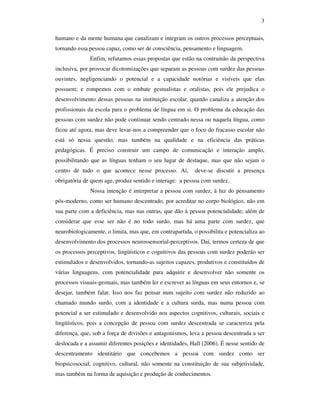 3

humano e da mente humana que canalizam e integram os outros processos perceptuais,
tornando essa pessoa capaz, como ser de consciência, pensamento e linguagem.
              Enfim, refutamos essas propostas que estão na contramão da perspectiva
inclusiva, por provocar dicotomizações que separam as pessoas com surdez das pessoas
ouvintes, negligenciando o potencial e a capacidade notórias e visíveis que elas
possuem; e rompemos com o embate gestualistas e oralistas, pois ele prejudica o
desenvolvimento dessas pessoas na instituição escolar, quando canaliza a atenção dos
profissionais da escola para o problema de língua em si. O problema da educação das
pessoas com surdez não pode continuar sendo centrado nessa ou naquela língua, como
ficou até agora, mas deve levar-nos a compreender que o foco do fracasso escolar não
está só nessa questão, mas também na qualidade e na eficiência das práticas
pedagógicas. É preciso construir um campo de comunicação e interação amplo,
possibilitando que as línguas tenham o seu lugar de destaque, mas que não sejam o
centro de tudo o que acontece nesse processo. Aí,          deve-se discutir a presença
obrigatória de quem age, produz sentido e interage: a pessoa com surdez.
              Nossa intenção é interpretar a pessoa com surdez, à luz do pensamento
pós-moderno, como ser humano descentrado, por acreditar no corpo biológico, não em
sua parte com a deficiência, mas nas outras, que dão à pessoa potencialidade; além de
considerar que esse ser não é no todo surdo, mas há uma parte com surdez, que
neurobiologicamente, o limita, mas que, em contrapartida, o possibilita e potencializa ao
desenvolvimento dos processos neurossensorial-perceptivos. Daí, termos certeza de que
os processos perceptivos, lingüísticos e cognitivos das pessoas com surdez poderão ser
estimulados e desenvolvidos, tornando-as sujeitos capazes, produtivos e constituídos de
várias linguagens, com potencialidade para adquirir e desenvolver não somente os
processos visuais-gestuais, mas também ler e escrever as línguas em seus entornos e, se
desejar, também falar. Isso nos faz pensar num sujeito com surdez não reduzido ao
chamado mundo surdo, com a identidade e a cultura surda, mas numa pessoa com
potencial a ser estimulado e desenvolvido nos aspectos cognitivos, culturais, sociais e
lingüísticos, pois a concepção de pessoa com surdez descentrada se caracteriza pela
diferença, que, sob a força de divisões e antagonismos, leva a pessoa descentrada a ser
deslocada e a assumir diferentes posições e identidades, Hall (2006). É nesse sentido de
descentramento identitário que concebemos a pessoa com surdez como ser
biopsicosocial, cognitivo, cultural, não somente na constituição de sua subjetividade,
mas também na forma de aquisição e produção de conhecimentos.
 