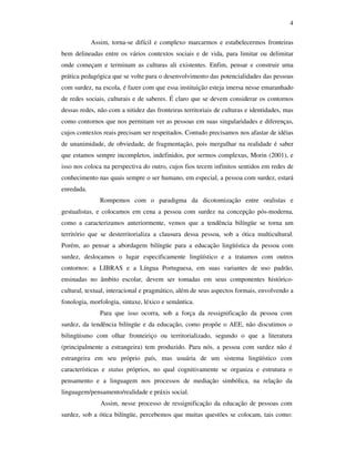 4

            Assim, torna-se difícil e complexo marcarmos e estabelecermos fronteiras
bem delineadas entre os vários contextos sociais e de vida, para limitar ou delimitar
onde começam e terminam as culturas ali existentes. Enfim, pensar e construir uma
prática pedagógica que se volte para o desenvolvimento das potencialidades das pessoas
com surdez, na escola, é fazer com que essa instituição esteja imersa nesse emaranhado
de redes sociais, culturais e de saberes. É claro que se devem considerar os contornos
dessas redes, não com a nitidez das fronteiras territoriais de culturas e identidades, mas
como contornos que nos permitam ver as pessoas em suas singularidades e diferenças,
cujos contextos reais precisam ser respeitados. Contudo precisamos nos afastar de idéias
de unanimidade, de obviedade, de fragmentação, pois mergulhar na realidade é saber
que estamos sempre incompletos, indefinidos, por sermos complexus, Morin (2001), e
isso nos coloca na perspectiva do outro, cujos fios tecem infinitos sentidos em redes de
conhecimento nas quais sempre o ser humano, em especial, a pessoa com surdez, estará
enredada.
               Rompemos com o paradigma da dicotomização entre oralistas e
gestualistas, e colocamos em cena a pessoa com surdez na concepção pós-moderna,
como a caracterizamos anteriormente, vemos que a tendência bilíngüe se torna um
território que se desterritorializa a clausura dessa pessoa, sob a ótica multicultural.
Porém, ao pensar a abordagem bilíngüe para a educação lingüística da pessoa com
surdez, deslocamos o lugar especificamente lingüístico e a tratamos com outros
contornos: a LIBRAS e a Língua Portuguesa, em suas variantes de uso padrão,
ensinadas no âmbito escolar, devem ser tomadas em seus componentes histórico-
cultural, textual, interacional e pragmático, além de seus aspectos formais, envolvendo a
fonologia, morfologia, sintaxe, léxico e semântica.
               Para que isso ocorra, sob a força da ressignificação da pessoa com
surdez, da tendência bilíngüe e da educação, como propõe o AEE, não discutimos o
bilingüismo com olhar fronteiriço ou territorializado, segundo o que a literatura
(principalmente a estrangeira) tem produzido. Para nós, a pessoa com surdez não é
estrangeira em seu próprio país, mas usuária de um sistema lingüístico com
características e status próprios, no qual cognitivamente se organiza e estrutura o
pensamento e a linguagem nos processos de mediação simbólica, na relação da
linguagem/pensamento/realidade e práxis social.
               Assim, nesse processo de ressignificação da educação de pessoas com
surdez, sob a ótica bilíngüe, percebemos que muitas questões se colocam, tais como:
 