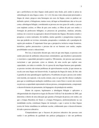 5

que a proficiência em duas línguas ainda parece uma ilusão, pois ainda se pensa na
subordinação de uma língua a outra - L1 x L2; há uma visão educacional priorizando a
língua de sinais; prega-se uma hierarquia nos usos da língua, como se pudesse ser
definido a priori; o bilingüismo, muitas vezes, dá lugar ao bimodalismo; não se leva em
conta a abordagem bilíngüe, considerando as pessoas em seus graus de surdez, a pessoa
com implante coclear, os filhos de pais com surdez, os filhos de pais sem surdez; a
formação de professores bilíngües; os processos de gestualizar, sinalizar, articular,
oralizar, ler e escrever na aquisição e desenvolvimento das línguas. Há muitos estudos e
pesquisas a serem realizados, há também, muitas questões e pouquíssimas respostas,
mas que poderão ser revistas, retomadas, pesquisadas e estudadas sob o paradigma do
sujeito pós-moderno. É importante frisar que a perspectiva inclusiva rompe fronteiras,
territórios, quebra preconceitos e procura dar ao ser humano com surdez, amplas
possibilidades sociais e educacionais.
           Por isso, é necessário discutir que, mais do que uma língua, as pessoas com
surdez precisam de ambientes educacionais estimuladores, que desafiem o pensamento
e exercitem a capacidade perceptivo-cognitiva. Obviamente, são pessoas que pensam,
raciocinam e que precisam, como as demais, de uma escola que explore suas
capacidades, em todos os sentidos. Se só a posse de uma língua bastasse para aprender,
as pessoas ouvintes não teriam problemas de aproveitamento escolar, já que entram na
escola com uma língua oral desenvolvida. A aquisição da língua de sinais, de fato, não
é garantia de uma aprendizagem significativa. O ambiente em que a pessoa com surdez
está inserida, em especial, o da escola comum, uma vez que não lhe oferece condições
para que se estabeleçam mediações simbólicas com o meio físico e social, não exercita
ou provoca a capacidade representativa dessas pessoas, conseqüentemente, compromete
o desenvolvimento do pensamento, da linguagem e da produção de sentidos.
           Diante do exposto, legitimamos a abordagem bilingüe e aplicamos a
obrigatoriedade dos dispositivos legais do Decreto 5.626 de 5 de dezembro de 2005, que
determina o direito de uma educação que garanta a formação da pessoa com surdez, em
que a Língua Brasileira de Sinais e a Língua Portuguesa, preferencialmente na sua
modalidade escrita, constituam línguas de instrução, e que o acesso às duas línguas
ocorra de forma simultânea no ambiente escolar, colaborando para o desenvolvimento
de todo o processo educativo.
           Compreendemos que o fracasso do processo educativo das pessoas com
surdez é um problema da qualidade das práticas pedagógicas e não um problema
 