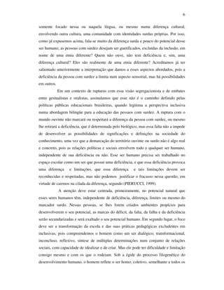 6

somente focado nessa ou naquela língua, ou mesmo numa diferença cultural,
envolvendo outra cultura, uma comunidade com identidades surdas próprias. Por isso,
como já expusemos acima, fala-se muito da diferença surda e pouco do potencial desse
ser humano; as pessoas com surdez desejam ser guetificados, excluídas da inclusão, em
nome de uma etnia diferente? Quem não ouve, não tem deficiência e, sim, uma
diferença cultural? Eles são realmente de uma etnia diferente? Acreditamos já ter
salientado anteriormente a interpretação que damos a esses aspectos abordados, pois a
deficiência da pessoa com surdez a limita num aspecto sensorial, mas há possibilidades
em outros.
             Em um contexto de rupturas com essa visão segregacionista e de embates
entre gestualistas e oralistas, assinalamos que esse não é o caminho definido pelas
políticas públicas educacionais brasileiras, quando legitima a perspectiva inclusiva
numa abordagem bilingüe para a educação das pessaos com surdez. A ruptura com o
mundo ouvinte não marcará ou respeitará a diferença da pessoa com surdez, ou mesmo
lhe retirará a deficiência, que é determinada pelo biológico, mas essa falta não a impede
de desenvolver as possibilidades de significações e definições na sociedade do
conhecimento, uma vez que a demarcação do território ouvinte ou surdo não é algo real
e concreto, pois as relações políticas e sociais envolvem todo e qualquer ser humano,
independente de sua deficiência ou não. Esse ser humano precisa ser trabalhado no
espaço escolar como um ser que possui uma deficiência, e que essa deficiência provoca
uma diferença      e limitações, que essa diferença      e tais limitações devem ser
reconhecidas e respeitadas, mas não podemos justificar o fracasso nessa questão, em
virtude de cairmos na cilada da diferença, segundo (PIERUCCI, 1999).
             A atenção deve estar centrada, primeiramente, no potencial natural que
esses seres humanos têm, independente de deficiência, diferença, limites ou mesmo do
marcador surdo. Nessas pessoas, se lhes forem criados ambientes propícios para
desenvolverem o seu potencial, as marcas do déficit, da falta, da falha e da deficiência
serão secundarizadas e será exaltado o seu potencial humano. Em segundo lugar, o foco
deve ser a transformação da escola e das suas práticas pedagógicas excludentes em
inclusivas, pois compreendemos o homem como um ser dialógico, transformacional,
inconcluso, reflexivo, síntese de múltiplas determinações num conjunto de relações
sociais, com capacidade de idealizar e de criar. Mas ele pode ter dificuldade e limitação
consigo mesmo e com os que o rodeiam. Sob a égide do processo filogenético do
desenvolvimento humano, o homem reflete o ser homo, coletivo, semelhante a todos os
 