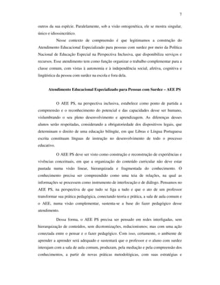 7

outros da sua espécie. Paralelamente, sob a visão ontogenética, ele se mostra singular,
único e idiossincrático.
             Nesse contexto de compreensão é que legitimamos a construção do
Atendimento Educacional Especializado para pessoas com surdez por meio da Política
Nacional de Educação Especial na Perspectiva Inclusiva, que disponibiliza serviços e
recursos. Esse atendimento tem como função organizar o trabalho complementar para a
classe comum, com vistas à autonomia e à independência social, afetiva, cognitiva e
lingüística da pessoa com surdez na escola e fora dela.


      Atendimento Educacional Especializado para Pessoas com Surdez – AEE PS


             O AEE PS, na perspectiva inclusiva, estabelece como ponto de partida a
compreensão e o reconhecimento do potencial e das capacidades desse ser humano,
vislumbrando o seu pleno desenvolvimento e aprendizagem. As diferenças desses
alunos serão respeitadas, considerando a obrigatoriedade dos dispositivos legais, que
determinam o direito de uma educação bilíngüe, em que Libras e Língua Portuguesa
escrita constituam línguas de instrução no desenvolvimento de todo o processo
educativo.

             O AEE PS deve ser visto como construção e reconstrução de experiências e
vivências conceituais, em que a organização do conteúdo curricular não deve estar
pautada numa visão linear, hierarquizada e fragmentada do conhecimento. O
conhecimento precisa ser compreendido como uma teia de relações, na qual as
informações se processem como instrumento de interlocução e de diálogo. Pensamos no
AEE PS, na perspectiva de que tudo se liga a tudo e que o ato de um professor
transformar sua prática pedagógica, conectando teoria e prática, a sala de aula comum e
o AEE, numa visão complementar, sustenta-se a base do fazer pedagógico desse
atendimento.

             Dessa forma, o AEE PS precisa ser pensado em redes interligadas, sem
hierarquização de conteúdos, sem dicotomizações, reducionismos; mas com uma ação
conectada entre o pensar e o fazer pedagógico. Com isso, certamente, o ambiente de
aprender a aprender será adequado e sustentará que o professor e o aluno com surdez
interajam com a sala de aula comum, produzam, pela mediação e pela compreensão dos
conhecimentos, a partir de novas práticas metodológicas, com suas estratégias e
 