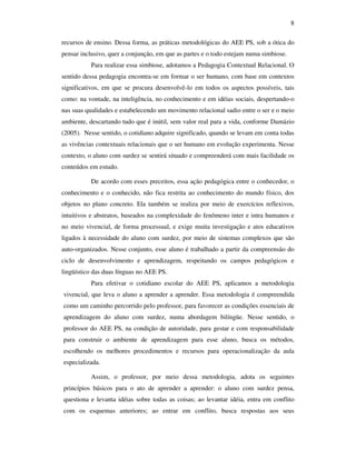 8

recursos de ensino. Dessa forma, as práticas metodológicas do AEE PS, sob a ótica do
pensar inclusivo, quer a conjunção, em que as partes e o todo estejam numa simbiose.
           Para realizar essa simbiose, adotamos a Pedagogia Contextual Relacional. O
sentido dessa pedagogia encontra-se em formar o ser humano, com base em contextos
significativos, em que se procura desenvolvê-lo em todos os aspectos possíveis, tais
como: na vontade, na inteligência, no conhecimento e em idéias sociais, despertando-o
nas suas qualidades e estabelecendo um movimento relacional sadio entre o ser e o meio
ambiente, descartando tudo que é inútil, sem valor real para a vida, conforme Damázio
(2005). Nesse sentido, o cotidiano adquire significado, quando se levam em conta todas
as vivências contextuais relacionais que o ser humano em evolução experimenta. Nesse
contexto, o aluno com surdez se sentirá situado e compreenderá com mais facilidade os
conteúdos em estudo.

           De acordo com esses preceitos, essa ação pedagógica entre o conhecedor, o
conhecimento e o conhecido, não fica restrita ao conhecimento do mundo físico, dos
objetos no plano concreto. Ela também se realiza por meio de exercícios reflexivos,
intuitivos e abstratos, baseados na complexidade do fenômeno inter e intra humanos e
no meio vivencial, de forma processual, e exige muita investigação e atos educativos
ligados à necessidade do aluno com surdez, por meio de sistemas complexos que são
auto-organizados. Nesse conjunto, esse aluno é trabalhado a partir da compreensão do
ciclo de desenvolvimento e aprendizagem, respeitando os campos pedagógicos e
lingüístico das duas línguas no AEE PS.
           Para efetivar o cotidiano escolar do AEE PS, aplicamos a metodologia
vivencial, que leva o aluno a aprender a aprender. Essa metodologia é compreendida
como um caminho percorrido pelo professor, para favorecer as condições essenciais de
aprendizagem do aluno com surdez, numa abordagem bilíngüe. Nesse sentido, o
professor do AEE PS, na condição de autoridade, para gestar e com responsabilidade
para construir o ambiente de aprendizagem para esse aluno, busca os métodos,
escolhendo os melhores procedimentos e recursos para operacionalização da aula
especializada.

           Assim, o professor, por meio dessa metodologia, adota os seguintes
princípios básicos para o ato de aprender a aprender: o aluno com surdez pensa,
questiona e levanta idéias sobre todas as coisas; ao levantar idéia, entra em conflito
com os esquemas anteriores; ao entrar em conflito, busca respostas aos seus
 