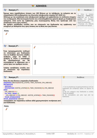 Σαρημπαλίδης Ι., Μιχαηλίδης Ν., Μισαηλίδης Α. Σελίδα 110 Φυλλάδιο 31 - Α.Ε.Π.Π. – Κεφάλαιο 10ο
ΑΣΚΗΣΕΙΣ:
Άσκηση 1η
: Βοήθεια:
Έχουμε τρεις παράλληλους πίνακες των 100 θέσεων με τα τηλέφωνα, τα ονόματα και τα
επαγγέλματα 100 συνδρομητών της ιδιωτικής τηλεφωνικής εταιρίας SAT-ΙΔΗΣ Α.Ε.
Θέλουμε με την αναζήτηση ενός τηλεφωνικού αριθμού να εμφανίζονται τα υπόλοιπα στοιχεία
του συνδρομητή. Μία λειτουργία λοιπόν που επαναλαμβάνεται αρκετές φορές με διαφορετικά
ορίσματα, είναι αυτή της εμφάνισης μίας συγκεκριμένης θέσης που προέκυψε από την
αναζήτηση στους τρεις πίνακες.
Να γράψτε κατάλληλες εντολές που να υλοποιούν την διαδικασία της εμφάνισης των
στοιχείων με δεδομένα τους τρεις πίνακες και τη θέση που μας δίνεται.
 Έστω οι πίνακες
ΤΗΛΕ[100], ΟΝΟΜ[100],
ΕΠΑΓ[100] και η θέση
position που βρήκαμε
προηγούμενα με την
τεχνικήτηςαναζήτησης.
Προσοχή στη δήλωση
των πινάκων σαν όρισμα.
Λύση:
Άσκηση 2η
:
Ένας προγραμματιστής επιθυμεί
να υλοποιήσει μια διαδικασία
που να διαβάζει άγνωστο πλήθος
αριθμών, μέχρι να δοθεί ο
αριθμός 0, οπότε η επανάληψη
θα ολοκληρώνεται και θα
επιστρέφεται το άθροισμα και ο
μέσος όρος των αριθμών αυτών.
Γράψτε κατάλληλες εντολές που
να υλοποιούν την παραπάνω
διαδικασία.
Λύση:
Άσκηση 3η
: Βοήθεια:
Έστω ότι σας δίνεται η παρακάτω διαδικασία:
ΔΙΑΔΙΚΑΣΙΑ ΟΦΕΛΟΣ(ΚΟΣΤΟΣ_ΑΓΟΡΑΣ, ΤΙΜΗ_ΠΩΛΗΣΗΣ, ΣΥΝ_ΟΦΕΛΟΣ)
ΜΕΤΑΒΛΗΤΕΣ
ΑΚΕΡΑΙΕΣ: i
ΠΡΑΓΜΑΤΙΚΕΣ: ΚΟΣΤΟΣ_ΑΓΟΡΑΣ[20], ΤΙΜΗ_ΠΩΛΗΣΗΣ[20], ΣΥΝ_ΟΦΕΛΟΣ
ΑΡΧΗ
ΣΥΝ_ΟΦΕΛΟΣ  0
ΓΙΑ i ΑΠΟ 1 ΜΕΧΡΙ 20
ΣΥΝ_ΟΦΕΛΟΣ  ΣΥΝ_ΟΦΕΛΟΣ - ΚΟΣΤΟΣ_ΑΓΟΡΑΣ[i] + ΤΙΜΗ_ΠΩΛΗΣΗΣ[i]
ΤΕΛΟΣ_ΕΠΑΝΑΛΗΨΗΣ
ΤΕΛΟΣ_ΔΙΑΔΙΚΑΣΙΑΣ ΟΦΕΛΟΣ
Ξαναγράψτε τον παραπάνω κώδικα αλλά χρησιμοποιήστε συνάρτηση αντί
για διαδικασία.
 Για να μπορέσουμε να χρησιμοποιήσουμε αντί για
διαδικασία μία συνάρτηση πρέπει να ισχύουν τα
εξής:
Α) Να μην υπάρχουν στην διαδικασία οι εντολές
ΓΡΑΨΕ και ΔΙΑΒΑΣΕ.
Β) Να επιστρέφεται μία μόνο τιμή από την
διαδικασία.
Λύση:
 